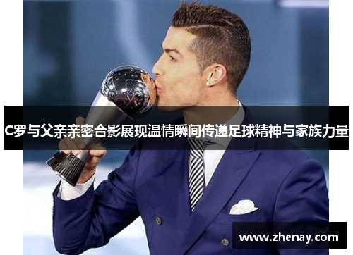 C罗与父亲亲密合影展现温情瞬间传递足球精神与家族力量
