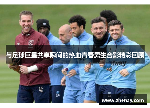 与足球巨星共享瞬间的热血青春男生合影精彩回顾