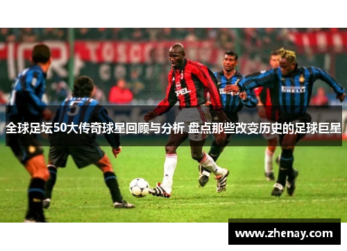 全球足坛50大传奇球星回顾与分析 盘点那些改变历史的足球巨星